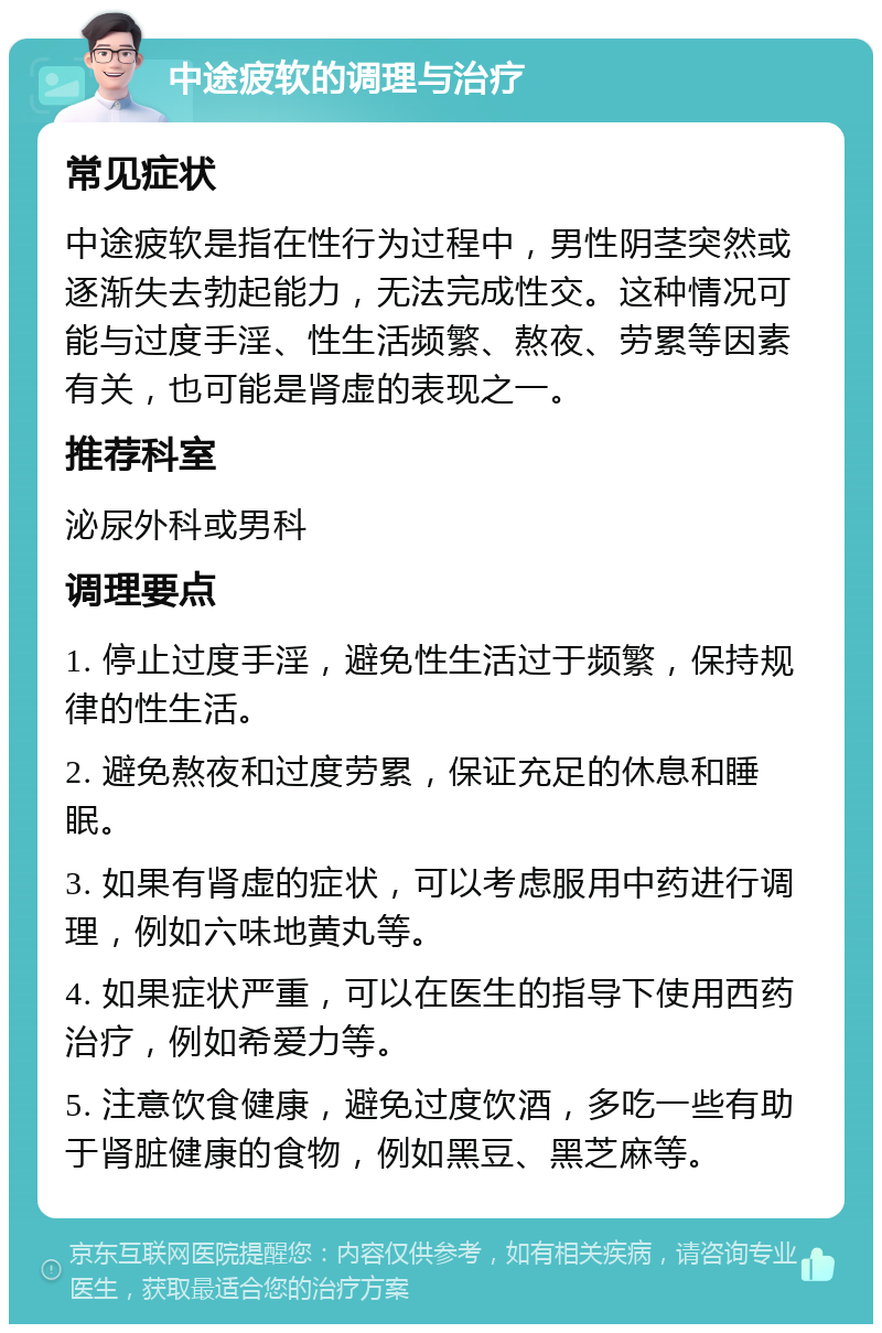 中途疲软的调理与治疗 常见症状 中途疲软是指在性行为过程中，男性阴茎突然或逐渐失去勃起能力，无法完成性交。这种情况可能与过度手淫、性生活频繁、熬夜、劳累等因素有关，也可能是肾虚的表现之一。 推荐科室 泌尿外科或男科 调理要点 1. 停止过度手淫，避免性生活过于频繁，保持规律的性生活。 2. 避免熬夜和过度劳累，保证充足的休息和睡眠。 3. 如果有肾虚的症状，可以考虑服用中药进行调理，例如六味地黄丸等。 4. 如果症状严重，可以在医生的指导下使用西药治疗，例如希爱力等。 5. 注意饮食健康，避免过度饮酒，多吃一些有助于肾脏健康的食物，例如黑豆、黑芝麻等。