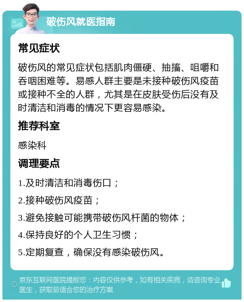 破伤风就医指南 常见症状 破伤风的常见症状包括肌肉僵硬、抽搐、咀嚼和吞咽困难等。易感人群主要是未接种破伤风疫苗或接种不全的人群，尤其是在皮肤受伤后没有及时清洁和消毒的情况下更容易感染。 推荐科室 感染科 调理要点 1.及时清洁和消毒伤口； 2.接种破伤风疫苗； 3.避免接触可能携带破伤风杆菌的物体； 4.保持良好的个人卫生习惯； 5.定期复查，确保没有感染破伤风。