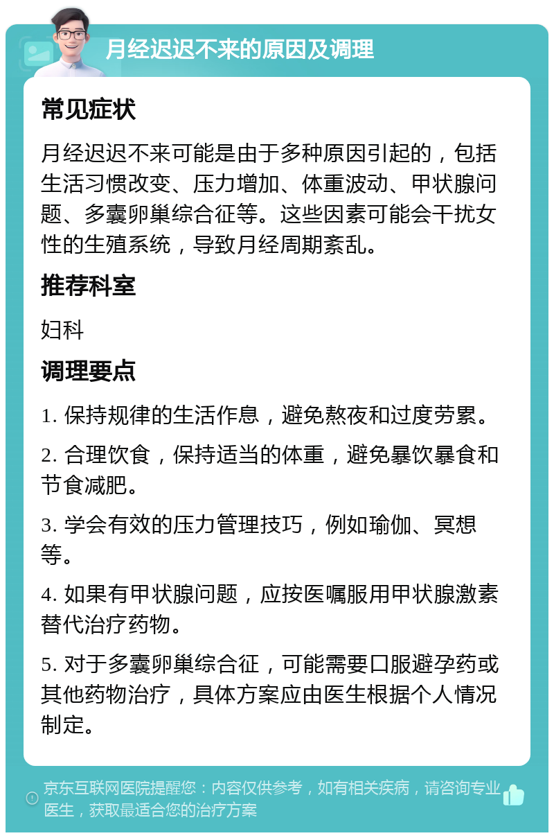 月经迟迟不来的原因及调理 常见症状 月经迟迟不来可能是由于多种原因引起的，包括生活习惯改变、压力增加、体重波动、甲状腺问题、多囊卵巢综合征等。这些因素可能会干扰女性的生殖系统，导致月经周期紊乱。 推荐科室 妇科 调理要点 1. 保持规律的生活作息，避免熬夜和过度劳累。 2. 合理饮食，保持适当的体重，避免暴饮暴食和节食减肥。 3. 学会有效的压力管理技巧，例如瑜伽、冥想等。 4. 如果有甲状腺问题，应按医嘱服用甲状腺激素替代治疗药物。 5. 对于多囊卵巢综合征，可能需要口服避孕药或其他药物治疗，具体方案应由医生根据个人情况制定。