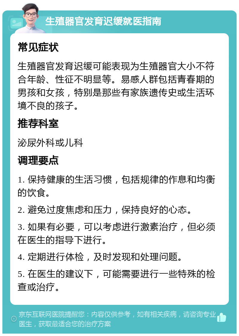 生殖器官发育迟缓就医指南 常见症状 生殖器官发育迟缓可能表现为生殖器官大小不符合年龄、性征不明显等。易感人群包括青春期的男孩和女孩，特别是那些有家族遗传史或生活环境不良的孩子。 推荐科室 泌尿外科或儿科 调理要点 1. 保持健康的生活习惯，包括规律的作息和均衡的饮食。 2. 避免过度焦虑和压力，保持良好的心态。 3. 如果有必要，可以考虑进行激素治疗，但必须在医生的指导下进行。 4. 定期进行体检，及时发现和处理问题。 5. 在医生的建议下，可能需要进行一些特殊的检查或治疗。