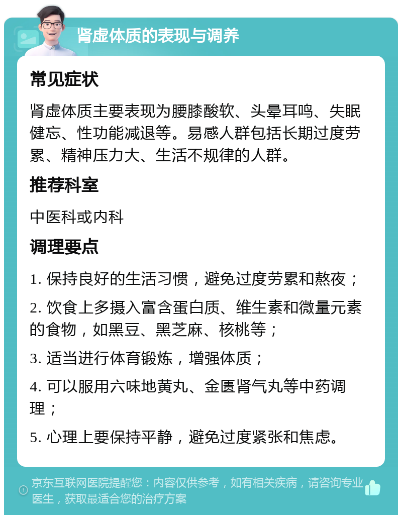 肾虚体质的表现与调养 常见症状 肾虚体质主要表现为腰膝酸软、头晕耳鸣、失眠健忘、性功能减退等。易感人群包括长期过度劳累、精神压力大、生活不规律的人群。 推荐科室 中医科或内科 调理要点 1. 保持良好的生活习惯，避免过度劳累和熬夜； 2. 饮食上多摄入富含蛋白质、维生素和微量元素的食物，如黑豆、黑芝麻、核桃等； 3. 适当进行体育锻炼，增强体质； 4. 可以服用六味地黄丸、金匮肾气丸等中药调理； 5. 心理上要保持平静，避免过度紧张和焦虑。