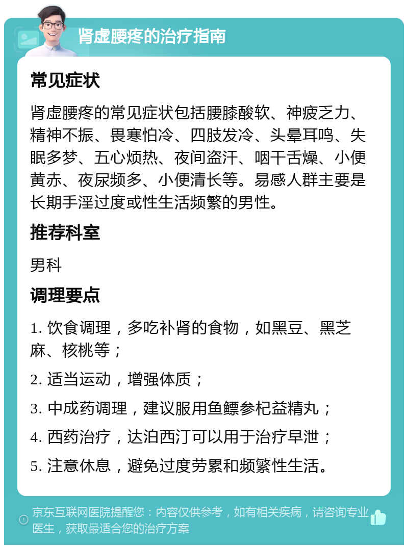 肾虚腰疼的治疗指南 常见症状 肾虚腰疼的常见症状包括腰膝酸软、神疲乏力、精神不振、畏寒怕冷、四肢发冷、头晕耳鸣、失眠多梦、五心烦热、夜间盗汗、咽干舌燥、小便黄赤、夜尿频多、小便清长等。易感人群主要是长期手淫过度或性生活频繁的男性。 推荐科室 男科 调理要点 1. 饮食调理，多吃补肾的食物，如黑豆、黑芝麻、核桃等； 2. 适当运动，增强体质； 3. 中成药调理，建议服用鱼鳔参杞益精丸； 4. 西药治疗，达泊西汀可以用于治疗早泄； 5. 注意休息，避免过度劳累和频繁性生活。