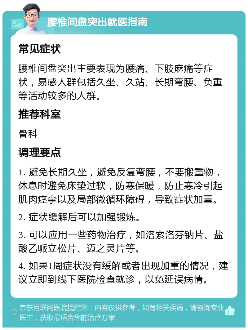 腰椎间盘突出就医指南 常见症状 腰椎间盘突出主要表现为腰痛、下肢麻痛等症状，易感人群包括久坐、久站、长期弯腰、负重等活动较多的人群。 推荐科室 骨科 调理要点 1. 避免长期久坐，避免反复弯腰，不要搬重物，休息时避免床垫过软，防寒保暖，防止寒冷引起肌肉痉挛以及局部微循环障碍，导致症状加重。 2. 症状缓解后可以加强锻炼。 3. 可以应用一些药物治疗，如洛索洛芬钠片、盐酸乙哌立松片、迈之灵片等。 4. 如果1周症状没有缓解或者出现加重的情况，建议立即到线下医院检查就诊，以免延误病情。