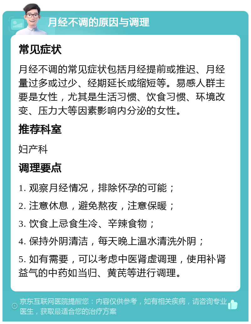 月经不调的原因与调理 常见症状 月经不调的常见症状包括月经提前或推迟、月经量过多或过少、经期延长或缩短等。易感人群主要是女性，尤其是生活习惯、饮食习惯、环境改变、压力大等因素影响内分泌的女性。 推荐科室 妇产科 调理要点 1. 观察月经情况，排除怀孕的可能； 2. 注意休息，避免熬夜，注意保暖； 3. 饮食上忌食生冷、辛辣食物； 4. 保持外阴清洁，每天晚上温水清洗外阴； 5. 如有需要，可以考虑中医肾虚调理，使用补肾益气的中药如当归、黄芪等进行调理。