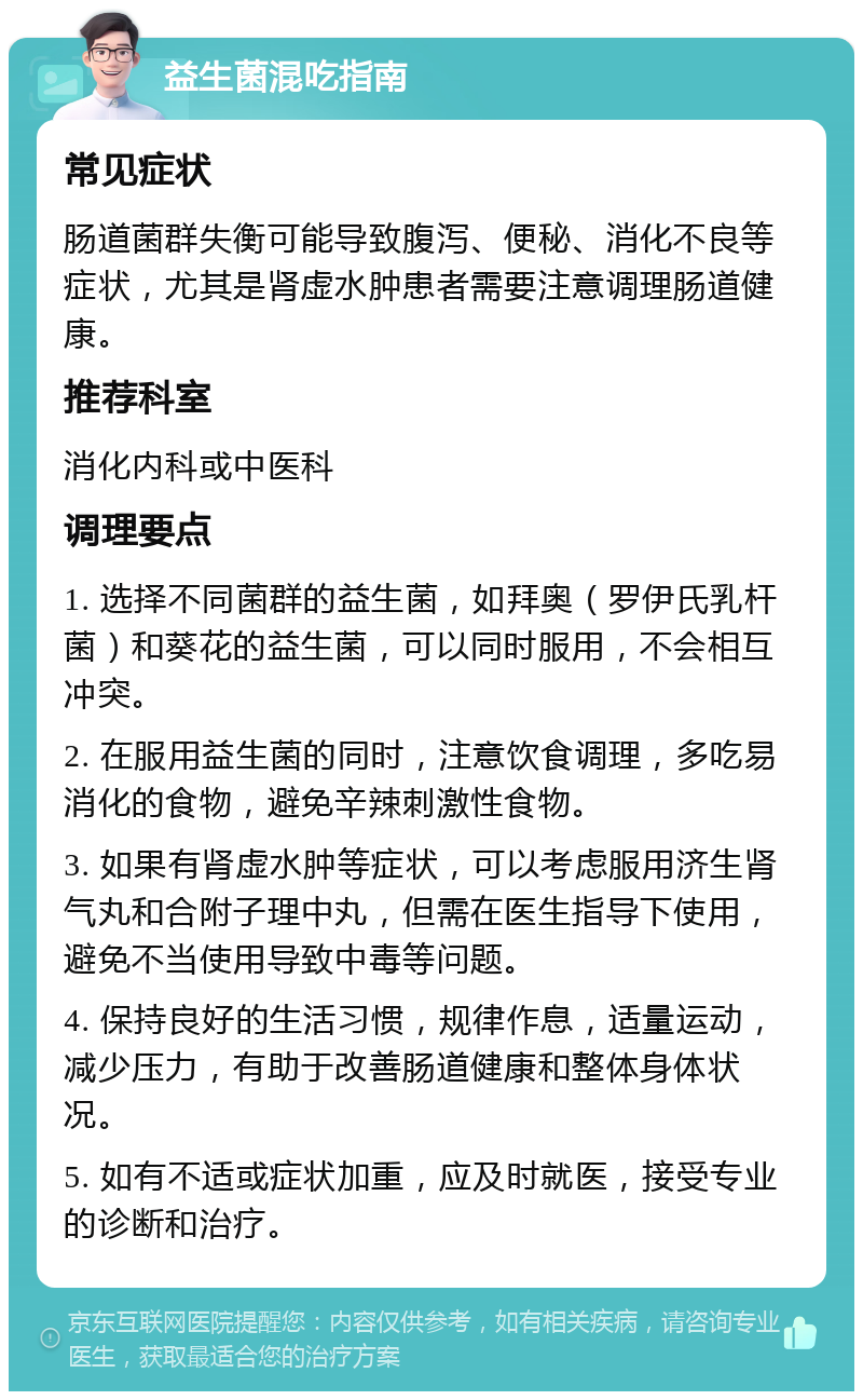 益生菌混吃指南 常见症状 肠道菌群失衡可能导致腹泻、便秘、消化不良等症状，尤其是肾虚水肿患者需要注意调理肠道健康。 推荐科室 消化内科或中医科 调理要点 1. 选择不同菌群的益生菌，如拜奥（罗伊氏乳杆菌）和葵花的益生菌，可以同时服用，不会相互冲突。 2. 在服用益生菌的同时，注意饮食调理，多吃易消化的食物，避免辛辣刺激性食物。 3. 如果有肾虚水肿等症状，可以考虑服用济生肾气丸和合附子理中丸，但需在医生指导下使用，避免不当使用导致中毒等问题。 4. 保持良好的生活习惯，规律作息，适量运动，减少压力，有助于改善肠道健康和整体身体状况。 5. 如有不适或症状加重，应及时就医，接受专业的诊断和治疗。