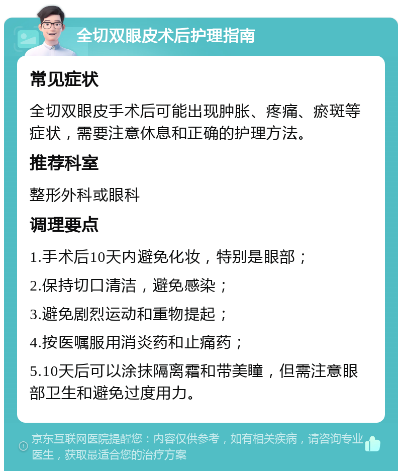 全切双眼皮术后护理指南 常见症状 全切双眼皮手术后可能出现肿胀、疼痛、瘀斑等症状，需要注意休息和正确的护理方法。 推荐科室 整形外科或眼科 调理要点 1.手术后10天内避免化妆，特别是眼部； 2.保持切口清洁，避免感染； 3.避免剧烈运动和重物提起； 4.按医嘱服用消炎药和止痛药； 5.10天后可以涂抹隔离霜和带美瞳，但需注意眼部卫生和避免过度用力。