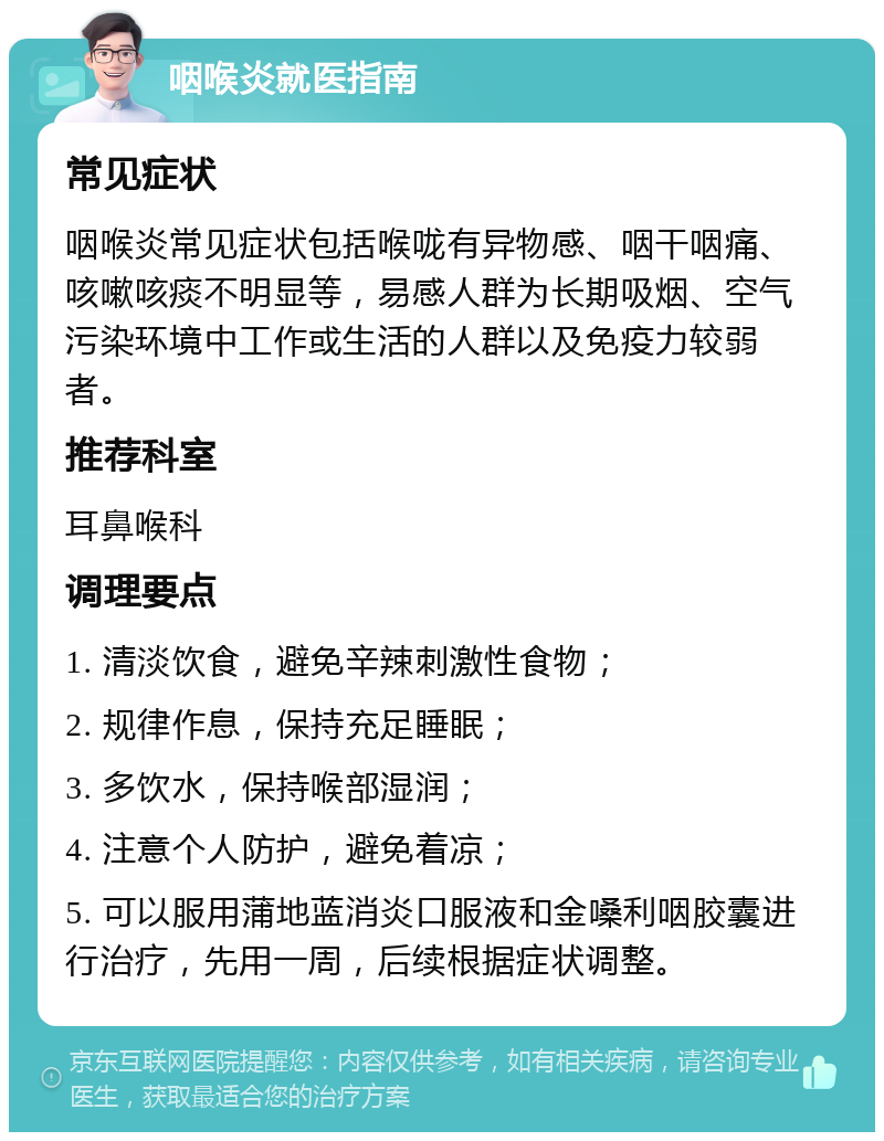 咽喉炎就医指南 常见症状 咽喉炎常见症状包括喉咙有异物感、咽干咽痛、咳嗽咳痰不明显等，易感人群为长期吸烟、空气污染环境中工作或生活的人群以及免疫力较弱者。 推荐科室 耳鼻喉科 调理要点 1. 清淡饮食，避免辛辣刺激性食物； 2. 规律作息，保持充足睡眠； 3. 多饮水，保持喉部湿润； 4. 注意个人防护，避免着凉； 5. 可以服用蒲地蓝消炎口服液和金嗓利咽胶囊进行治疗，先用一周，后续根据症状调整。