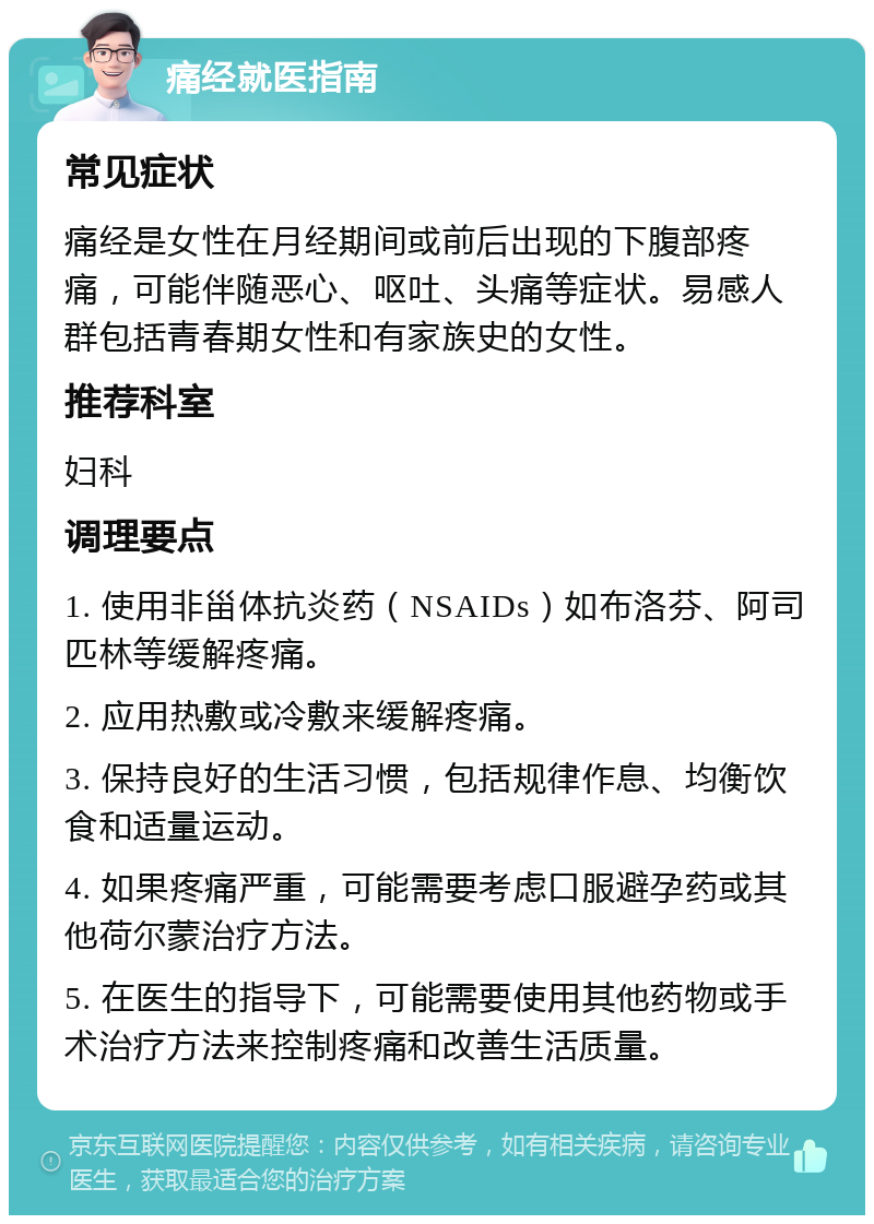 痛经就医指南 常见症状 痛经是女性在月经期间或前后出现的下腹部疼痛，可能伴随恶心、呕吐、头痛等症状。易感人群包括青春期女性和有家族史的女性。 推荐科室 妇科 调理要点 1. 使用非甾体抗炎药（NSAIDs）如布洛芬、阿司匹林等缓解疼痛。 2. 应用热敷或冷敷来缓解疼痛。 3. 保持良好的生活习惯，包括规律作息、均衡饮食和适量运动。 4. 如果疼痛严重，可能需要考虑口服避孕药或其他荷尔蒙治疗方法。 5. 在医生的指导下，可能需要使用其他药物或手术治疗方法来控制疼痛和改善生活质量。