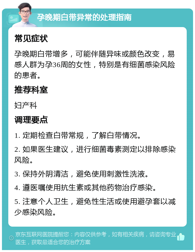 孕晚期白带异常的处理指南 常见症状 孕晚期白带增多，可能伴随异味或颜色改变，易感人群为孕36周的女性，特别是有细菌感染风险的患者。 推荐科室 妇产科 调理要点 1. 定期检查白带常规，了解白带情况。 2. 如果医生建议，进行细菌毒素测定以排除感染风险。 3. 保持外阴清洁，避免使用刺激性洗液。 4. 遵医嘱使用抗生素或其他药物治疗感染。 5. 注意个人卫生，避免性生活或使用避孕套以减少感染风险。