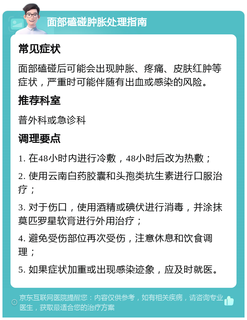 面部磕碰肿胀处理指南 常见症状 面部磕碰后可能会出现肿胀、疼痛、皮肤红肿等症状，严重时可能伴随有出血或感染的风险。 推荐科室 普外科或急诊科 调理要点 1. 在48小时内进行冷敷，48小时后改为热敷； 2. 使用云南白药胶囊和头孢类抗生素进行口服治疗； 3. 对于伤口，使用酒精或碘伏进行消毒，并涂抹莫匹罗星软膏进行外用治疗； 4. 避免受伤部位再次受伤，注意休息和饮食调理； 5. 如果症状加重或出现感染迹象，应及时就医。