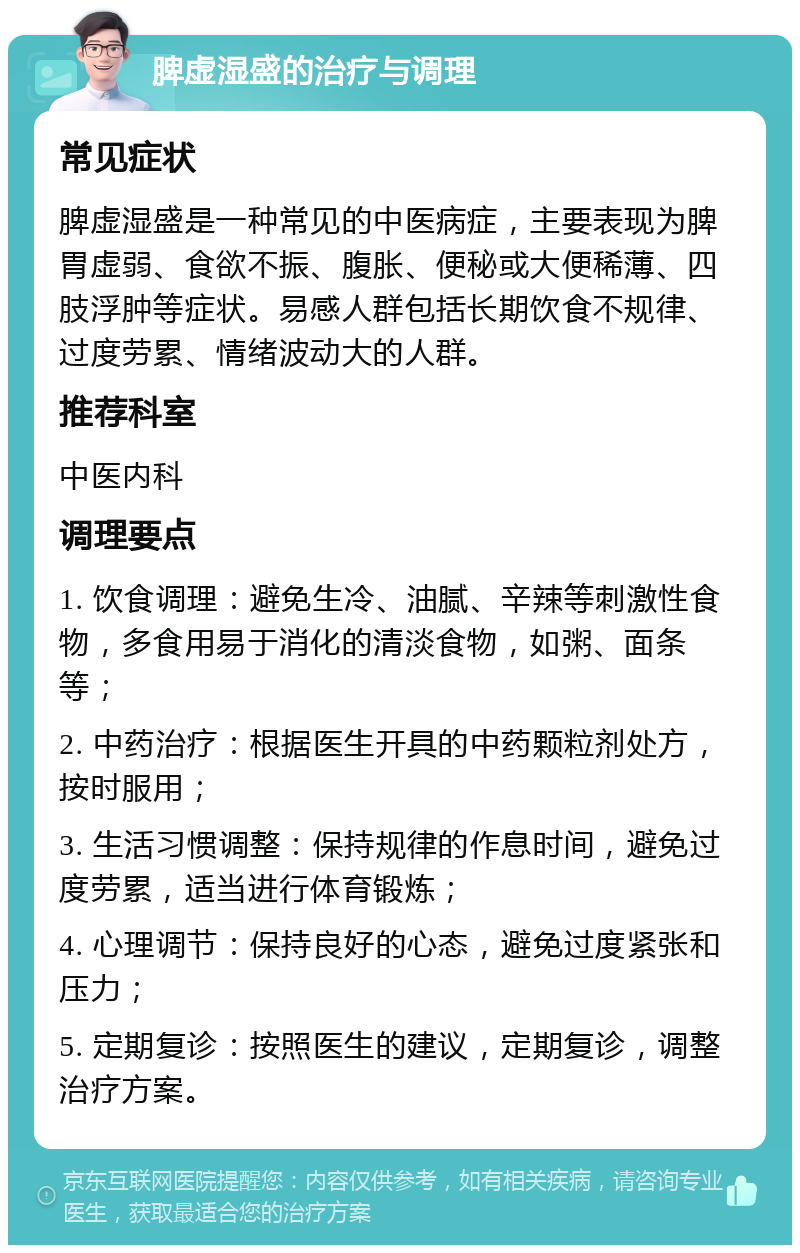 脾虚湿盛的治疗与调理 常见症状 脾虚湿盛是一种常见的中医病症，主要表现为脾胃虚弱、食欲不振、腹胀、便秘或大便稀薄、四肢浮肿等症状。易感人群包括长期饮食不规律、过度劳累、情绪波动大的人群。 推荐科室 中医内科 调理要点 1. 饮食调理：避免生冷、油腻、辛辣等刺激性食物，多食用易于消化的清淡食物，如粥、面条等； 2. 中药治疗：根据医生开具的中药颗粒剂处方，按时服用； 3. 生活习惯调整：保持规律的作息时间，避免过度劳累，适当进行体育锻炼； 4. 心理调节：保持良好的心态，避免过度紧张和压力； 5. 定期复诊：按照医生的建议，定期复诊，调整治疗方案。