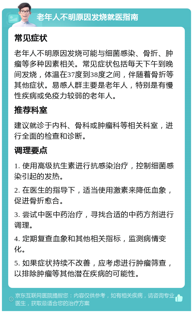 老年人不明原因发烧就医指南 常见症状 老年人不明原因发烧可能与细菌感染、骨折、肿瘤等多种因素相关。常见症状包括每天下午到晚间发烧，体温在37度到38度之间，伴随着骨折等其他症状。易感人群主要是老年人，特别是有慢性疾病或免疫力较弱的老年人。 推荐科室 建议就诊于内科、骨科或肿瘤科等相关科室，进行全面的检查和诊断。 调理要点 1. 使用高级抗生素进行抗感染治疗，控制细菌感染引起的发热。 2. 在医生的指导下，适当使用激素来降低血象，促进骨折愈合。 3. 尝试中医中药治疗，寻找合适的中药方剂进行调理。 4. 定期复查血象和其他相关指标，监测病情变化。 5. 如果症状持续不改善，应考虑进行肿瘤筛查，以排除肿瘤等其他潜在疾病的可能性。