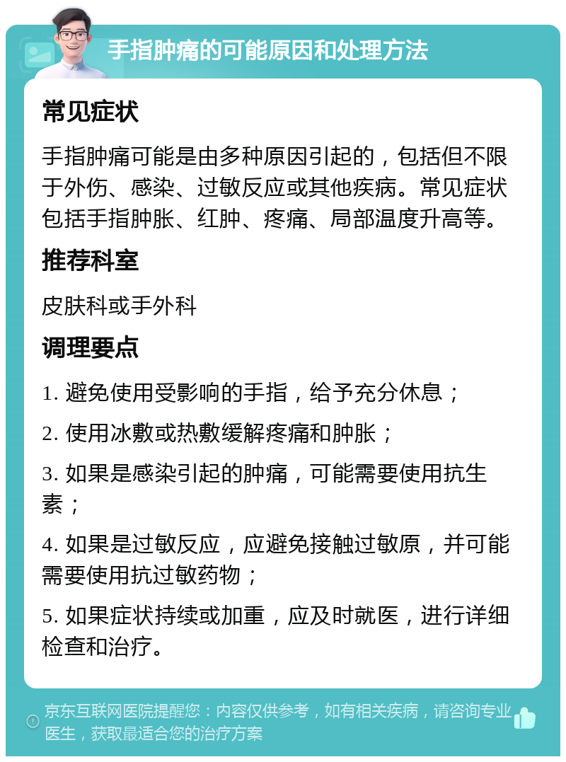 手指肿痛的可能原因和处理方法 常见症状 手指肿痛可能是由多种原因引起的，包括但不限于外伤、感染、过敏反应或其他疾病。常见症状包括手指肿胀、红肿、疼痛、局部温度升高等。 推荐科室 皮肤科或手外科 调理要点 1. 避免使用受影响的手指，给予充分休息； 2. 使用冰敷或热敷缓解疼痛和肿胀； 3. 如果是感染引起的肿痛，可能需要使用抗生素； 4. 如果是过敏反应，应避免接触过敏原，并可能需要使用抗过敏药物； 5. 如果症状持续或加重，应及时就医，进行详细检查和治疗。