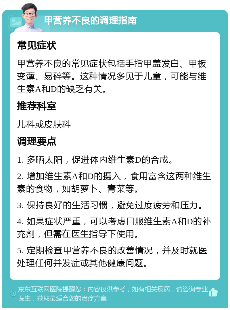 甲营养不良的调理指南 常见症状 甲营养不良的常见症状包括手指甲盖发白、甲板变薄、易碎等。这种情况多见于儿童，可能与维生素A和D的缺乏有关。 推荐科室 儿科或皮肤科 调理要点 1. 多晒太阳，促进体内维生素D的合成。 2. 增加维生素A和D的摄入，食用富含这两种维生素的食物，如胡萝卜、青菜等。 3. 保持良好的生活习惯，避免过度疲劳和压力。 4. 如果症状严重，可以考虑口服维生素A和D的补充剂，但需在医生指导下使用。 5. 定期检查甲营养不良的改善情况，并及时就医处理任何并发症或其他健康问题。