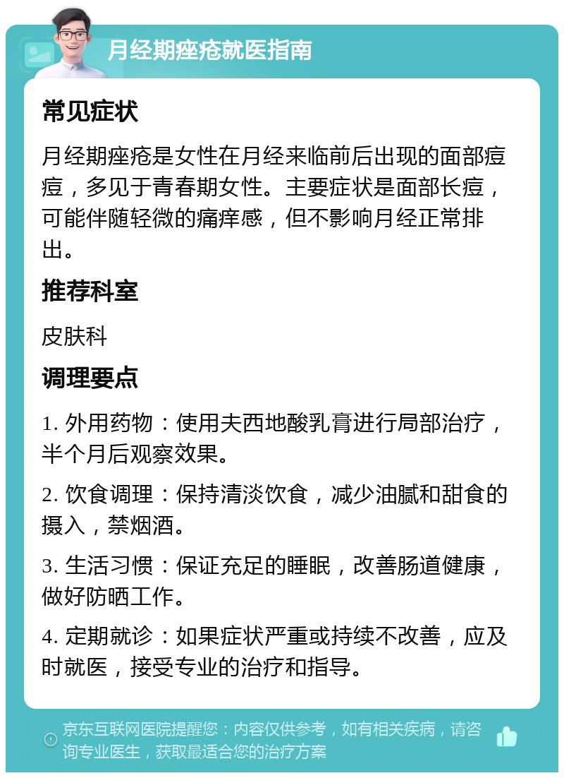 月经期痤疮就医指南 常见症状 月经期痤疮是女性在月经来临前后出现的面部痘痘，多见于青春期女性。主要症状是面部长痘，可能伴随轻微的痛痒感，但不影响月经正常排出。 推荐科室 皮肤科 调理要点 1. 外用药物：使用夫西地酸乳膏进行局部治疗，半个月后观察效果。 2. 饮食调理：保持清淡饮食，减少油腻和甜食的摄入，禁烟酒。 3. 生活习惯：保证充足的睡眠，改善肠道健康，做好防晒工作。 4. 定期就诊：如果症状严重或持续不改善，应及时就医，接受专业的治疗和指导。