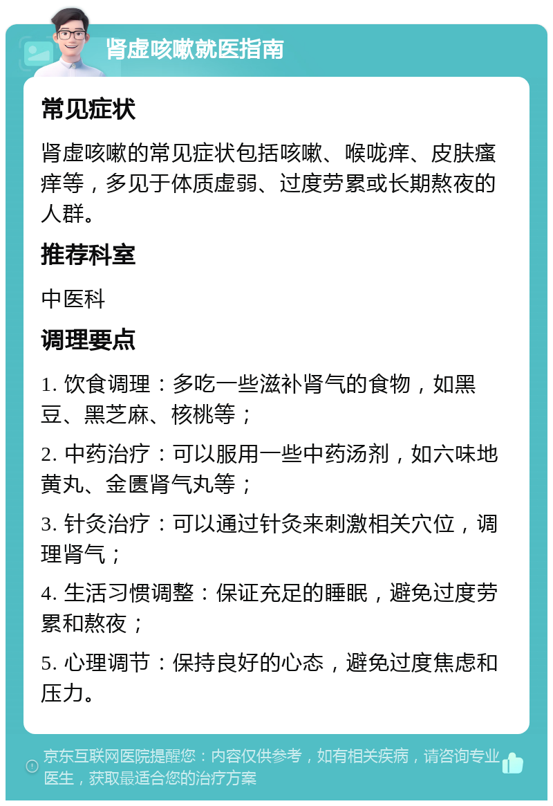 肾虚咳嗽就医指南 常见症状 肾虚咳嗽的常见症状包括咳嗽、喉咙痒、皮肤瘙痒等，多见于体质虚弱、过度劳累或长期熬夜的人群。 推荐科室 中医科 调理要点 1. 饮食调理：多吃一些滋补肾气的食物，如黑豆、黑芝麻、核桃等； 2. 中药治疗：可以服用一些中药汤剂，如六味地黄丸、金匮肾气丸等； 3. 针灸治疗：可以通过针灸来刺激相关穴位，调理肾气； 4. 生活习惯调整：保证充足的睡眠，避免过度劳累和熬夜； 5. 心理调节：保持良好的心态，避免过度焦虑和压力。