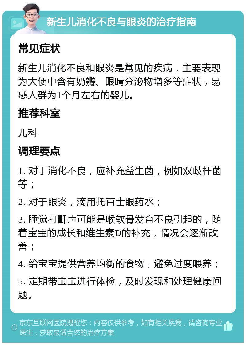 新生儿消化不良与眼炎的治疗指南 常见症状 新生儿消化不良和眼炎是常见的疾病，主要表现为大便中含有奶瓣、眼睛分泌物增多等症状，易感人群为1个月左右的婴儿。 推荐科室 儿科 调理要点 1. 对于消化不良，应补充益生菌，例如双歧杆菌等； 2. 对于眼炎，滴用托百士眼药水； 3. 睡觉打鼾声可能是喉软骨发育不良引起的，随着宝宝的成长和维生素D的补充，情况会逐渐改善； 4. 给宝宝提供营养均衡的食物，避免过度喂养； 5. 定期带宝宝进行体检，及时发现和处理健康问题。