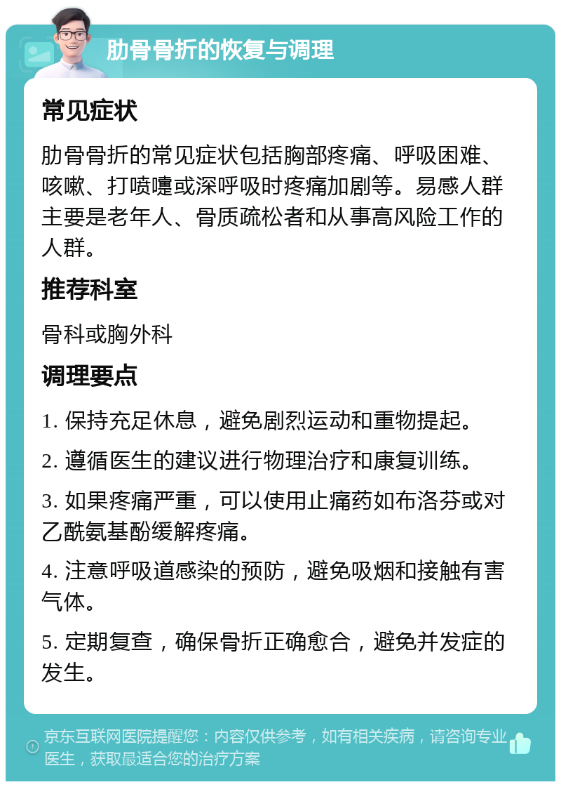 肋骨骨折的恢复与调理 常见症状 肋骨骨折的常见症状包括胸部疼痛、呼吸困难、咳嗽、打喷嚏或深呼吸时疼痛加剧等。易感人群主要是老年人、骨质疏松者和从事高风险工作的人群。 推荐科室 骨科或胸外科 调理要点 1. 保持充足休息，避免剧烈运动和重物提起。 2. 遵循医生的建议进行物理治疗和康复训练。 3. 如果疼痛严重，可以使用止痛药如布洛芬或对乙酰氨基酚缓解疼痛。 4. 注意呼吸道感染的预防，避免吸烟和接触有害气体。 5. 定期复查，确保骨折正确愈合，避免并发症的发生。