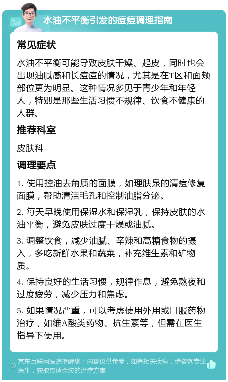 水油不平衡引发的痘痘调理指南 常见症状 水油不平衡可能导致皮肤干燥、起皮，同时也会出现油腻感和长痘痘的情况，尤其是在T区和面颊部位更为明显。这种情况多见于青少年和年轻人，特别是那些生活习惯不规律、饮食不健康的人群。 推荐科室 皮肤科 调理要点 1. 使用控油去角质的面膜，如理肤泉的清痘修复面膜，帮助清洁毛孔和控制油脂分泌。 2. 每天早晚使用保湿水和保湿乳，保持皮肤的水油平衡，避免皮肤过度干燥或油腻。 3. 调整饮食，减少油腻、辛辣和高糖食物的摄入，多吃新鲜水果和蔬菜，补充维生素和矿物质。 4. 保持良好的生活习惯，规律作息，避免熬夜和过度疲劳，减少压力和焦虑。 5. 如果情况严重，可以考虑使用外用或口服药物治疗，如维A酸类药物、抗生素等，但需在医生指导下使用。