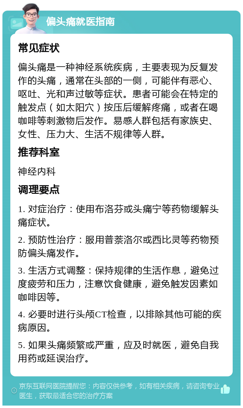 偏头痛就医指南 常见症状 偏头痛是一种神经系统疾病，主要表现为反复发作的头痛，通常在头部的一侧，可能伴有恶心、呕吐、光和声过敏等症状。患者可能会在特定的触发点（如太阳穴）按压后缓解疼痛，或者在喝咖啡等刺激物后发作。易感人群包括有家族史、女性、压力大、生活不规律等人群。 推荐科室 神经内科 调理要点 1. 对症治疗：使用布洛芬或头痛宁等药物缓解头痛症状。 2. 预防性治疗：服用普萘洛尔或西比灵等药物预防偏头痛发作。 3. 生活方式调整：保持规律的生活作息，避免过度疲劳和压力，注意饮食健康，避免触发因素如咖啡因等。 4. 必要时进行头颅CT检查，以排除其他可能的疾病原因。 5. 如果头痛频繁或严重，应及时就医，避免自我用药或延误治疗。