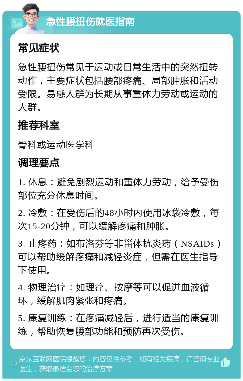 急性腰扭伤就医指南 常见症状 急性腰扭伤常见于运动或日常生活中的突然扭转动作，主要症状包括腰部疼痛、局部肿胀和活动受限。易感人群为长期从事重体力劳动或运动的人群。 推荐科室 骨科或运动医学科 调理要点 1. 休息：避免剧烈运动和重体力劳动，给予受伤部位充分休息时间。 2. 冷敷：在受伤后的48小时内使用冰袋冷敷，每次15-20分钟，可以缓解疼痛和肿胀。 3. 止疼药：如布洛芬等非甾体抗炎药（NSAIDs）可以帮助缓解疼痛和减轻炎症，但需在医生指导下使用。 4. 物理治疗：如理疗、按摩等可以促进血液循环，缓解肌肉紧张和疼痛。 5. 康复训练：在疼痛减轻后，进行适当的康复训练，帮助恢复腰部功能和预防再次受伤。