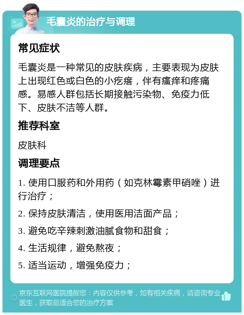 毛囊炎的治疗与调理 常见症状 毛囊炎是一种常见的皮肤疾病，主要表现为皮肤上出现红色或白色的小疙瘩，伴有瘙痒和疼痛感。易感人群包括长期接触污染物、免疫力低下、皮肤不洁等人群。 推荐科室 皮肤科 调理要点 1. 使用口服药和外用药（如克林霉素甲硝唑）进行治疗； 2. 保持皮肤清洁，使用医用洁面产品； 3. 避免吃辛辣刺激油腻食物和甜食； 4. 生活规律，避免熬夜； 5. 适当运动，增强免疫力；