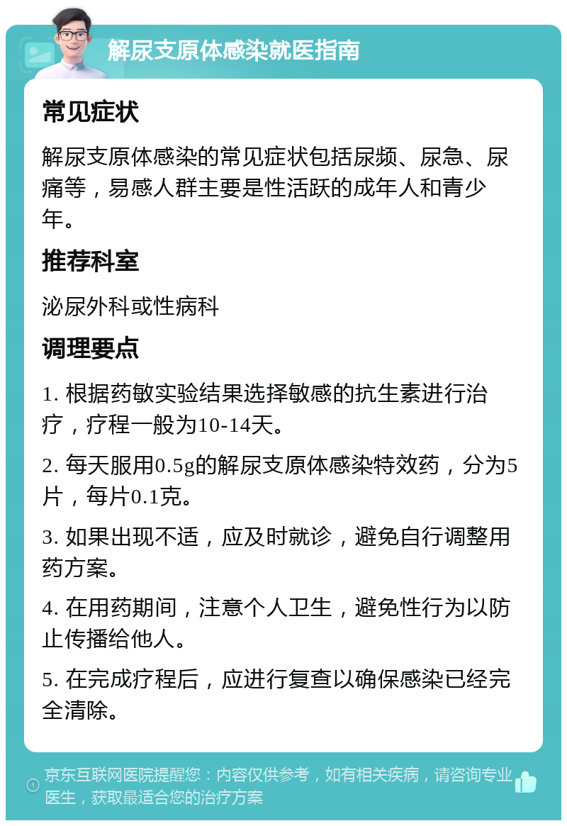 解尿支原体感染就医指南 常见症状 解尿支原体感染的常见症状包括尿频、尿急、尿痛等，易感人群主要是性活跃的成年人和青少年。 推荐科室 泌尿外科或性病科 调理要点 1. 根据药敏实验结果选择敏感的抗生素进行治疗，疗程一般为10-14天。 2. 每天服用0.5g的解尿支原体感染特效药，分为5片，每片0.1克。 3. 如果出现不适，应及时就诊，避免自行调整用药方案。 4. 在用药期间，注意个人卫生，避免性行为以防止传播给他人。 5. 在完成疗程后，应进行复查以确保感染已经完全清除。