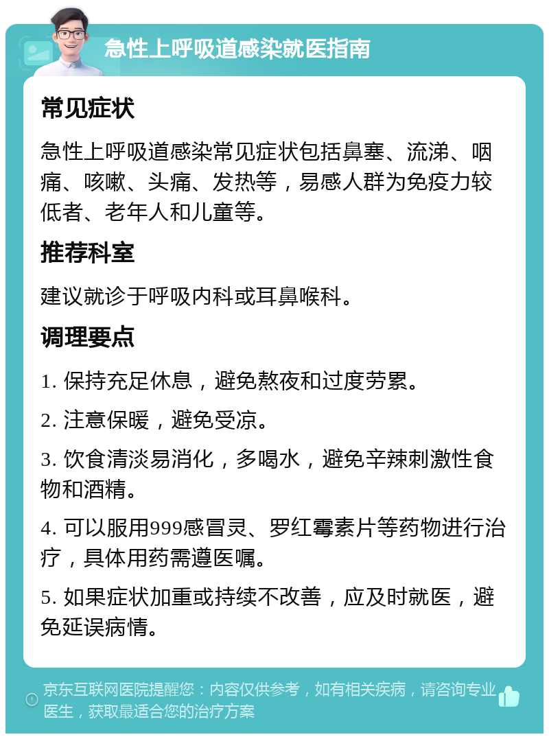 急性上呼吸道感染就医指南 常见症状 急性上呼吸道感染常见症状包括鼻塞、流涕、咽痛、咳嗽、头痛、发热等，易感人群为免疫力较低者、老年人和儿童等。 推荐科室 建议就诊于呼吸内科或耳鼻喉科。 调理要点 1. 保持充足休息，避免熬夜和过度劳累。 2. 注意保暖，避免受凉。 3. 饮食清淡易消化，多喝水，避免辛辣刺激性食物和酒精。 4. 可以服用999感冒灵、罗红霉素片等药物进行治疗，具体用药需遵医嘱。 5. 如果症状加重或持续不改善，应及时就医，避免延误病情。