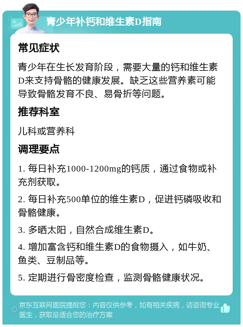 青少年补钙和维生素D指南 常见症状 青少年在生长发育阶段，需要大量的钙和维生素D来支持骨骼的健康发展。缺乏这些营养素可能导致骨骼发育不良、易骨折等问题。 推荐科室 儿科或营养科 调理要点 1. 每日补充1000-1200mg的钙质，通过食物或补充剂获取。 2. 每日补充500单位的维生素D，促进钙磷吸收和骨骼健康。 3. 多晒太阳，自然合成维生素D。 4. 增加富含钙和维生素D的食物摄入，如牛奶、鱼类、豆制品等。 5. 定期进行骨密度检查，监测骨骼健康状况。