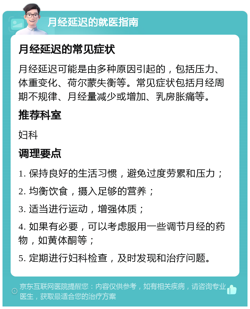 月经延迟的就医指南 月经延迟的常见症状 月经延迟可能是由多种原因引起的，包括压力、体重变化、荷尔蒙失衡等。常见症状包括月经周期不规律、月经量减少或增加、乳房胀痛等。 推荐科室 妇科 调理要点 1. 保持良好的生活习惯，避免过度劳累和压力； 2. 均衡饮食，摄入足够的营养； 3. 适当进行运动，增强体质； 4. 如果有必要，可以考虑服用一些调节月经的药物，如黄体酮等； 5. 定期进行妇科检查，及时发现和治疗问题。