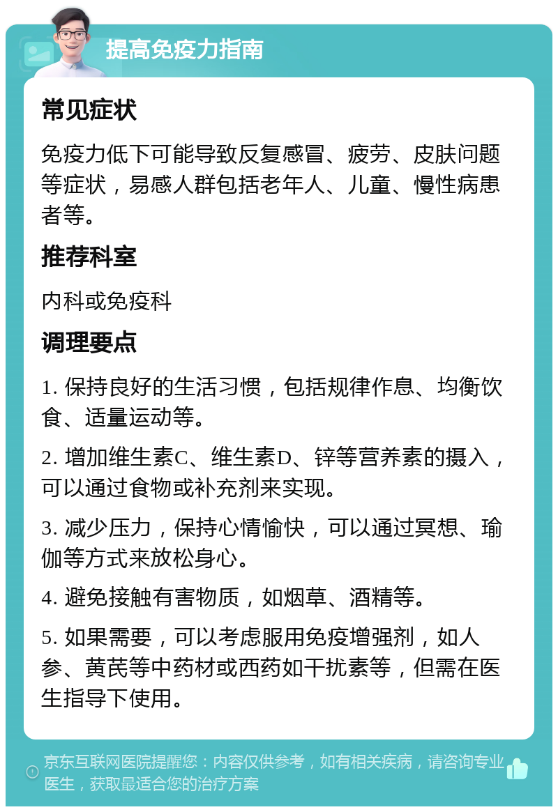 提高免疫力指南 常见症状 免疫力低下可能导致反复感冒、疲劳、皮肤问题等症状，易感人群包括老年人、儿童、慢性病患者等。 推荐科室 内科或免疫科 调理要点 1. 保持良好的生活习惯，包括规律作息、均衡饮食、适量运动等。 2. 增加维生素C、维生素D、锌等营养素的摄入，可以通过食物或补充剂来实现。 3. 减少压力，保持心情愉快，可以通过冥想、瑜伽等方式来放松身心。 4. 避免接触有害物质，如烟草、酒精等。 5. 如果需要，可以考虑服用免疫增强剂，如人参、黄芪等中药材或西药如干扰素等，但需在医生指导下使用。