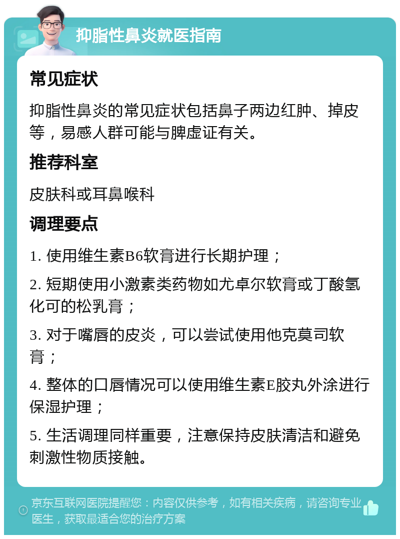 抑脂性鼻炎就医指南 常见症状 抑脂性鼻炎的常见症状包括鼻子两边红肿、掉皮等，易感人群可能与脾虚证有关。 推荐科室 皮肤科或耳鼻喉科 调理要点 1. 使用维生素B6软膏进行长期护理； 2. 短期使用小激素类药物如尤卓尔软膏或丁酸氢化可的松乳膏； 3. 对于嘴唇的皮炎，可以尝试使用他克莫司软膏； 4. 整体的口唇情况可以使用维生素E胶丸外涂进行保湿护理； 5. 生活调理同样重要，注意保持皮肤清洁和避免刺激性物质接触。