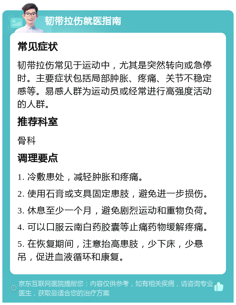 韧带拉伤就医指南 常见症状 韧带拉伤常见于运动中，尤其是突然转向或急停时。主要症状包括局部肿胀、疼痛、关节不稳定感等。易感人群为运动员或经常进行高强度活动的人群。 推荐科室 骨科 调理要点 1. 冷敷患处，减轻肿胀和疼痛。 2. 使用石膏或支具固定患肢，避免进一步损伤。 3. 休息至少一个月，避免剧烈运动和重物负荷。 4. 可以口服云南白药胶囊等止痛药物缓解疼痛。 5. 在恢复期间，注意抬高患肢，少下床，少悬吊，促进血液循环和康复。