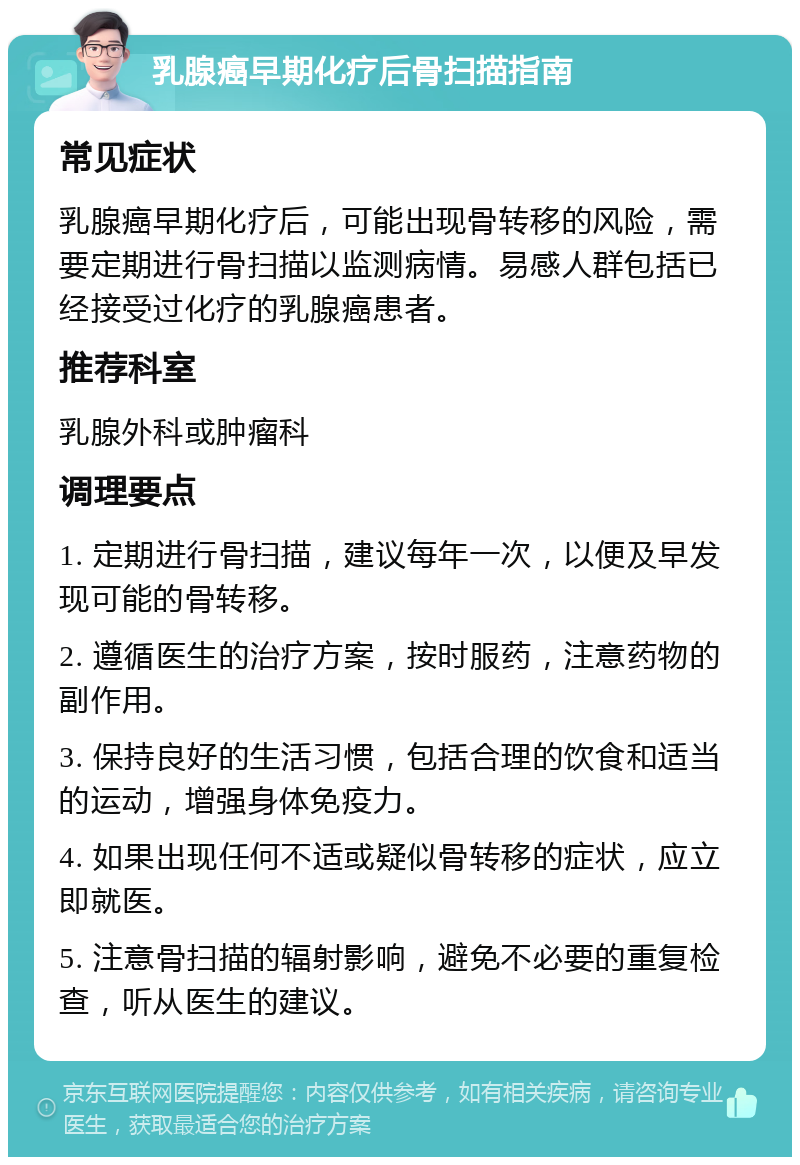 乳腺癌早期化疗后骨扫描指南 常见症状 乳腺癌早期化疗后，可能出现骨转移的风险，需要定期进行骨扫描以监测病情。易感人群包括已经接受过化疗的乳腺癌患者。 推荐科室 乳腺外科或肿瘤科 调理要点 1. 定期进行骨扫描，建议每年一次，以便及早发现可能的骨转移。 2. 遵循医生的治疗方案，按时服药，注意药物的副作用。 3. 保持良好的生活习惯，包括合理的饮食和适当的运动，增强身体免疫力。 4. 如果出现任何不适或疑似骨转移的症状，应立即就医。 5. 注意骨扫描的辐射影响，避免不必要的重复检查，听从医生的建议。