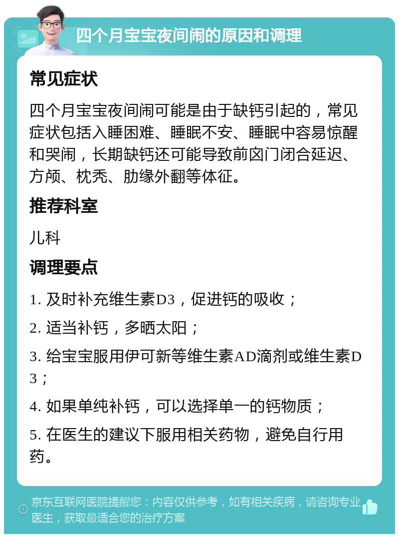 四个月宝宝夜间闹的原因和调理 常见症状 四个月宝宝夜间闹可能是由于缺钙引起的，常见症状包括入睡困难、睡眠不安、睡眠中容易惊醒和哭闹，长期缺钙还可能导致前囟门闭合延迟、方颅、枕秃、肋缘外翻等体征。 推荐科室 儿科 调理要点 1. 及时补充维生素D3，促进钙的吸收； 2. 适当补钙，多晒太阳； 3. 给宝宝服用伊可新等维生素AD滴剂或维生素D3； 4. 如果单纯补钙，可以选择单一的钙物质； 5. 在医生的建议下服用相关药物，避免自行用药。