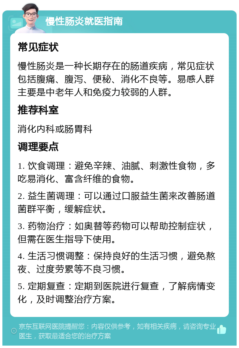 慢性肠炎就医指南 常见症状 慢性肠炎是一种长期存在的肠道疾病，常见症状包括腹痛、腹泻、便秘、消化不良等。易感人群主要是中老年人和免疫力较弱的人群。 推荐科室 消化内科或肠胃科 调理要点 1. 饮食调理：避免辛辣、油腻、刺激性食物，多吃易消化、富含纤维的食物。 2. 益生菌调理：可以通过口服益生菌来改善肠道菌群平衡，缓解症状。 3. 药物治疗：如奥替等药物可以帮助控制症状，但需在医生指导下使用。 4. 生活习惯调整：保持良好的生活习惯，避免熬夜、过度劳累等不良习惯。 5. 定期复查：定期到医院进行复查，了解病情变化，及时调整治疗方案。