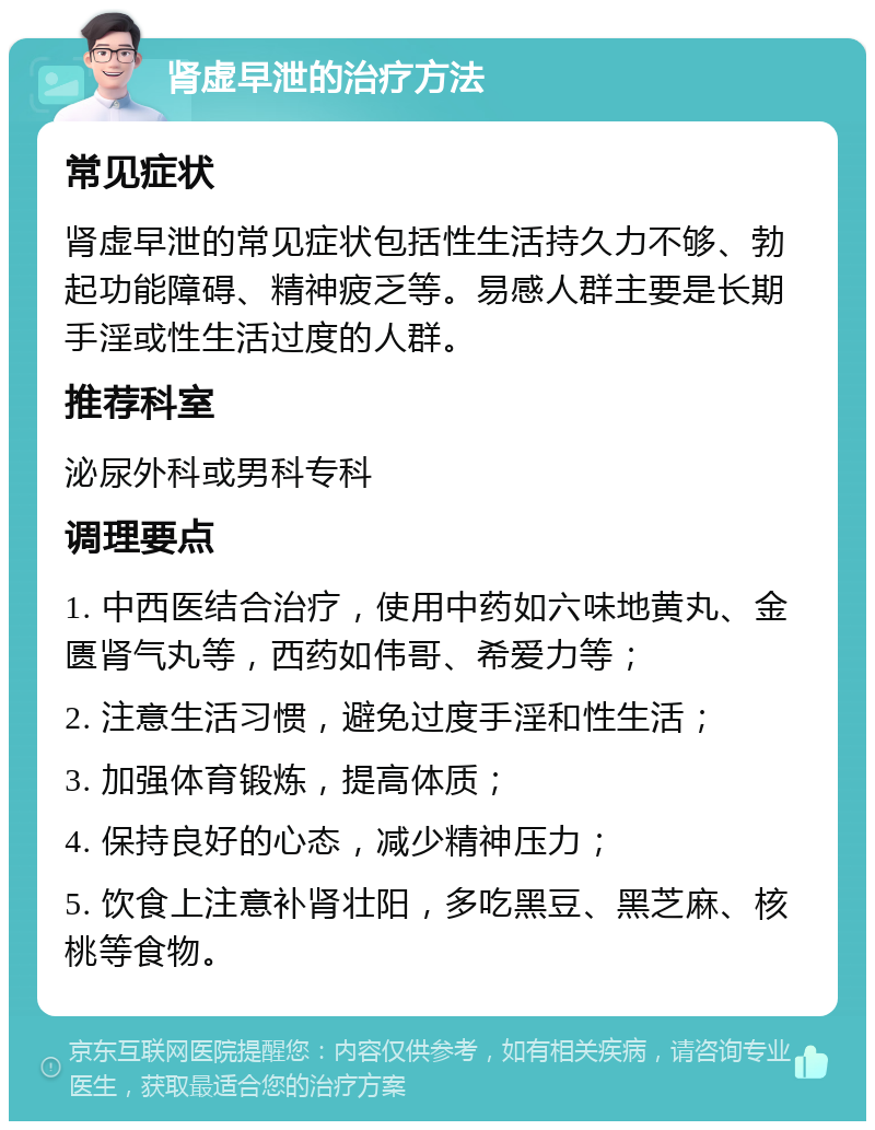 肾虚早泄的治疗方法 常见症状 肾虚早泄的常见症状包括性生活持久力不够、勃起功能障碍、精神疲乏等。易感人群主要是长期手淫或性生活过度的人群。 推荐科室 泌尿外科或男科专科 调理要点 1. 中西医结合治疗，使用中药如六味地黄丸、金匮肾气丸等，西药如伟哥、希爱力等； 2. 注意生活习惯，避免过度手淫和性生活； 3. 加强体育锻炼，提高体质； 4. 保持良好的心态，减少精神压力； 5. 饮食上注意补肾壮阳，多吃黑豆、黑芝麻、核桃等食物。