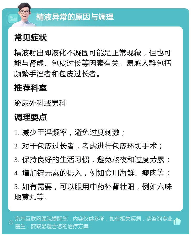 精液异常的原因与调理 常见症状 精液射出即液化不凝固可能是正常现象，但也可能与肾虚、包皮过长等因素有关。易感人群包括频繁手淫者和包皮过长者。 推荐科室 泌尿外科或男科 调理要点 1. 减少手淫频率，避免过度刺激； 2. 对于包皮过长者，考虑进行包皮环切手术； 3. 保持良好的生活习惯，避免熬夜和过度劳累； 4. 增加锌元素的摄入，例如食用海鲜、瘦肉等； 5. 如有需要，可以服用中药补肾壮阳，例如六味地黄丸等。