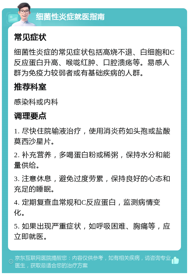 细菌性炎症就医指南 常见症状 细菌性炎症的常见症状包括高烧不退、白细胞和C反应蛋白升高、喉咙红肿、口腔溃疡等。易感人群为免疫力较弱者或有基础疾病的人群。 推荐科室 感染科或内科 调理要点 1. 尽快住院输液治疗，使用消炎药如头孢或盐酸莫西沙星片。 2. 补充营养，多喝蛋白粉或稀粥，保持水分和能量供给。 3. 注意休息，避免过度劳累，保持良好的心态和充足的睡眠。 4. 定期复查血常规和C反应蛋白，监测病情变化。 5. 如果出现严重症状，如呼吸困难、胸痛等，应立即就医。