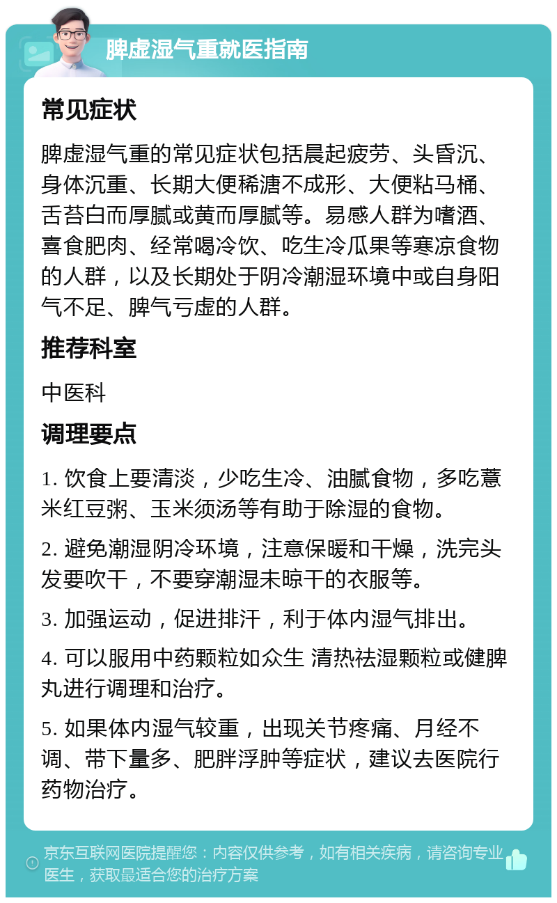 脾虚湿气重就医指南 常见症状 脾虚湿气重的常见症状包括晨起疲劳、头昏沉、身体沉重、长期大便稀溏不成形、大便粘马桶、舌苔白而厚腻或黄而厚腻等。易感人群为嗜酒、喜食肥肉、经常喝冷饮、吃生冷瓜果等寒凉食物的人群，以及长期处于阴冷潮湿环境中或自身阳气不足、脾气亏虚的人群。 推荐科室 中医科 调理要点 1. 饮食上要清淡，少吃生冷、油腻食物，多吃薏米红豆粥、玉米须汤等有助于除湿的食物。 2. 避免潮湿阴冷环境，注意保暖和干燥，洗完头发要吹干，不要穿潮湿未晾干的衣服等。 3. 加强运动，促进排汗，利于体内湿气排出。 4. 可以服用中药颗粒如众生 清热祛湿颗粒或健脾丸进行调理和治疗。 5. 如果体内湿气较重，出现关节疼痛、月经不调、带下量多、肥胖浮肿等症状，建议去医院行药物治疗。