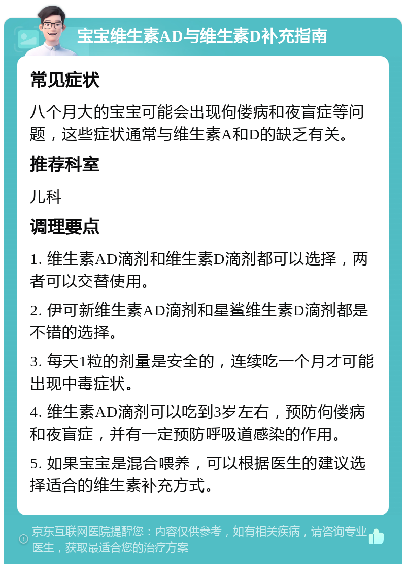 宝宝维生素AD与维生素D补充指南 常见症状 八个月大的宝宝可能会出现佝偻病和夜盲症等问题，这些症状通常与维生素A和D的缺乏有关。 推荐科室 儿科 调理要点 1. 维生素AD滴剂和维生素D滴剂都可以选择，两者可以交替使用。 2. 伊可新维生素AD滴剂和星鲨维生素D滴剂都是不错的选择。 3. 每天1粒的剂量是安全的，连续吃一个月才可能出现中毒症状。 4. 维生素AD滴剂可以吃到3岁左右，预防佝偻病和夜盲症，并有一定预防呼吸道感染的作用。 5. 如果宝宝是混合喂养，可以根据医生的建议选择适合的维生素补充方式。