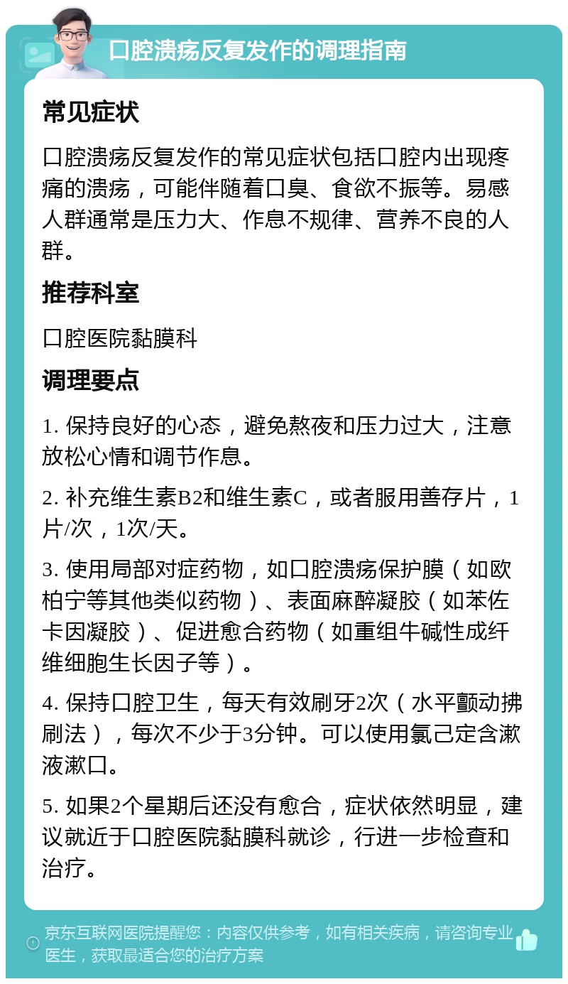 口腔溃疡反复发作的调理指南 常见症状 口腔溃疡反复发作的常见症状包括口腔内出现疼痛的溃疡，可能伴随着口臭、食欲不振等。易感人群通常是压力大、作息不规律、营养不良的人群。 推荐科室 口腔医院黏膜科 调理要点 1. 保持良好的心态，避免熬夜和压力过大，注意放松心情和调节作息。 2. 补充维生素B2和维生素C，或者服用善存片，1片/次，1次/天。 3. 使用局部对症药物，如口腔溃疡保护膜（如欧柏宁等其他类似药物）、表面麻醉凝胶（如苯佐卡因凝胶）、促进愈合药物（如重组牛碱性成纤维细胞生长因子等）。 4. 保持口腔卫生，每天有效刷牙2次（水平颤动拂刷法），每次不少于3分钟。可以使用氯己定含漱液漱口。 5. 如果2个星期后还没有愈合，症状依然明显，建议就近于口腔医院黏膜科就诊，行进一步检查和治疗。