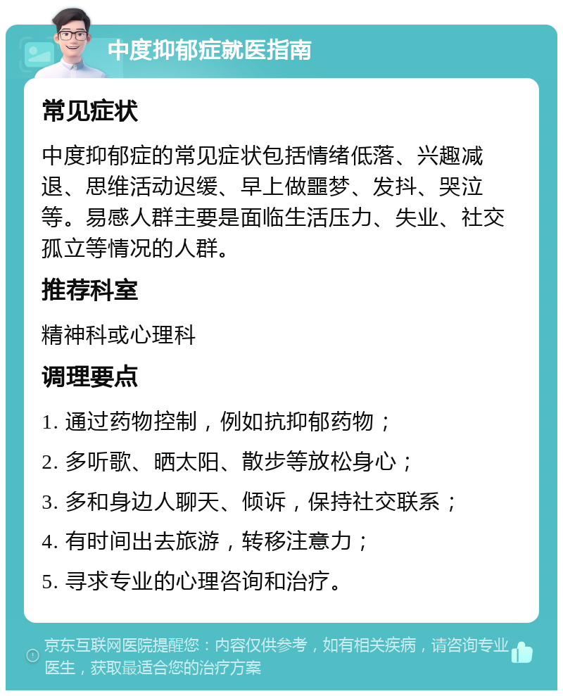 中度抑郁症就医指南 常见症状 中度抑郁症的常见症状包括情绪低落、兴趣减退、思维活动迟缓、早上做噩梦、发抖、哭泣等。易感人群主要是面临生活压力、失业、社交孤立等情况的人群。 推荐科室 精神科或心理科 调理要点 1. 通过药物控制，例如抗抑郁药物； 2. 多听歌、晒太阳、散步等放松身心； 3. 多和身边人聊天、倾诉，保持社交联系； 4. 有时间出去旅游，转移注意力； 5. 寻求专业的心理咨询和治疗。