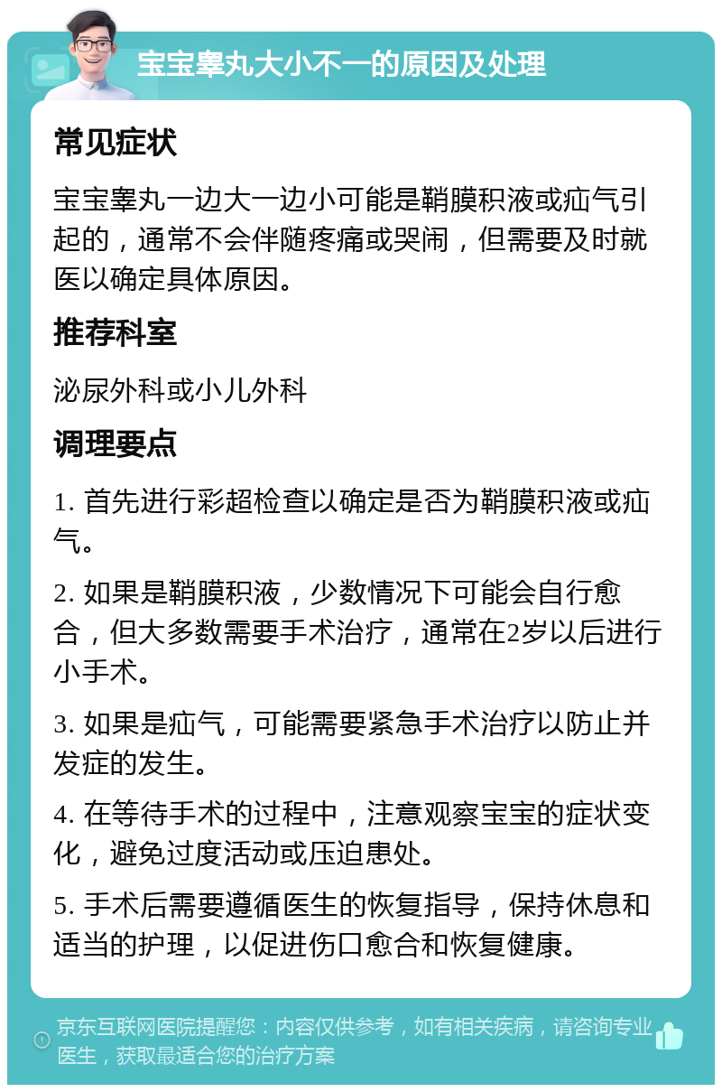 宝宝睾丸大小不一的原因及处理 常见症状 宝宝睾丸一边大一边小可能是鞘膜积液或疝气引起的，通常不会伴随疼痛或哭闹，但需要及时就医以确定具体原因。 推荐科室 泌尿外科或小儿外科 调理要点 1. 首先进行彩超检查以确定是否为鞘膜积液或疝气。 2. 如果是鞘膜积液，少数情况下可能会自行愈合，但大多数需要手术治疗，通常在2岁以后进行小手术。 3. 如果是疝气，可能需要紧急手术治疗以防止并发症的发生。 4. 在等待手术的过程中，注意观察宝宝的症状变化，避免过度活动或压迫患处。 5. 手术后需要遵循医生的恢复指导，保持休息和适当的护理，以促进伤口愈合和恢复健康。