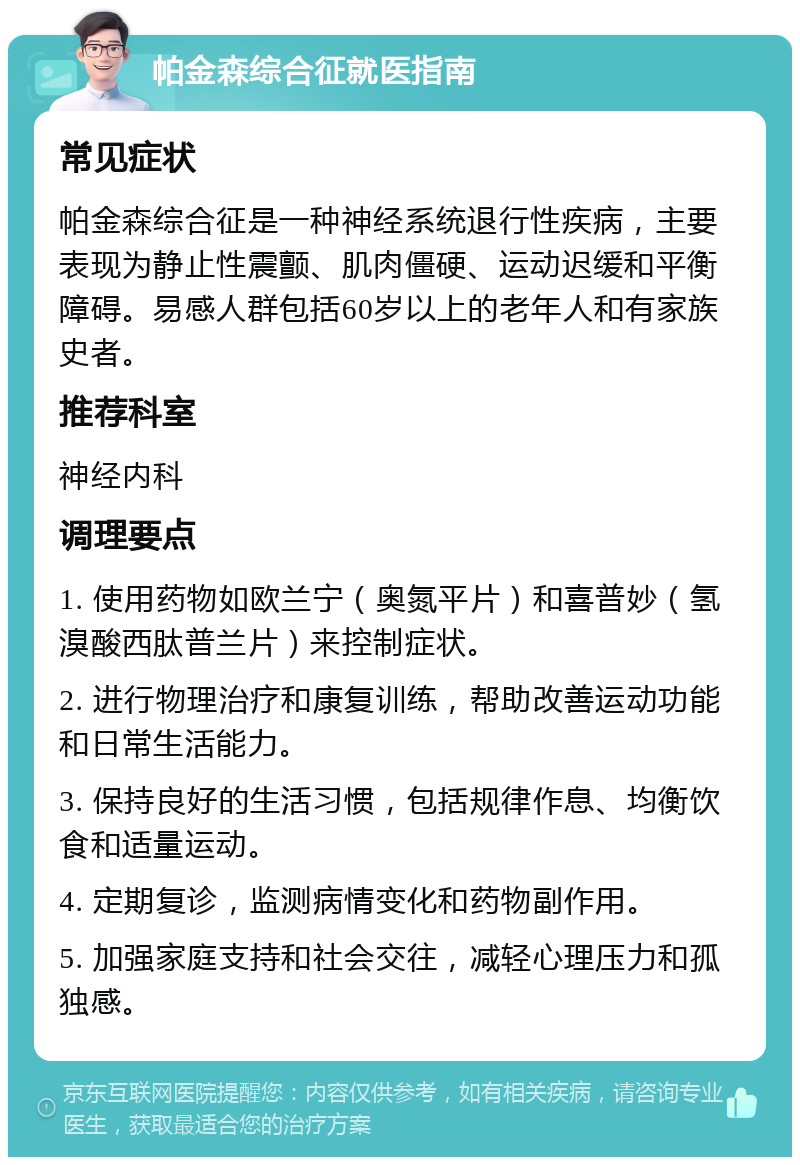 帕金森综合征就医指南 常见症状 帕金森综合征是一种神经系统退行性疾病，主要表现为静止性震颤、肌肉僵硬、运动迟缓和平衡障碍。易感人群包括60岁以上的老年人和有家族史者。 推荐科室 神经内科 调理要点 1. 使用药物如欧兰宁（奥氮平片）和喜普妙（氢溴酸西肽普兰片）来控制症状。 2. 进行物理治疗和康复训练，帮助改善运动功能和日常生活能力。 3. 保持良好的生活习惯，包括规律作息、均衡饮食和适量运动。 4. 定期复诊，监测病情变化和药物副作用。 5. 加强家庭支持和社会交往，减轻心理压力和孤独感。