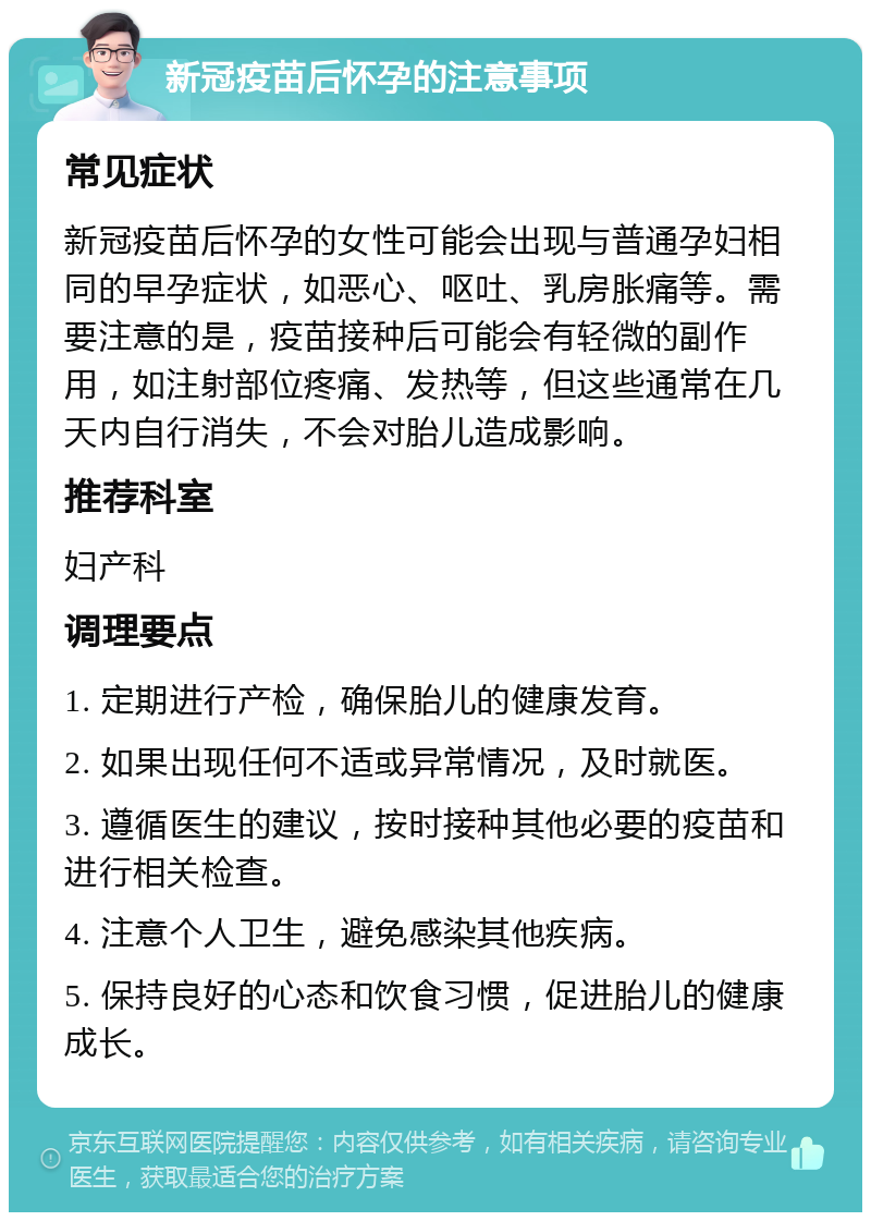 新冠疫苗后怀孕的注意事项 常见症状 新冠疫苗后怀孕的女性可能会出现与普通孕妇相同的早孕症状，如恶心、呕吐、乳房胀痛等。需要注意的是，疫苗接种后可能会有轻微的副作用，如注射部位疼痛、发热等，但这些通常在几天内自行消失，不会对胎儿造成影响。 推荐科室 妇产科 调理要点 1. 定期进行产检，确保胎儿的健康发育。 2. 如果出现任何不适或异常情况，及时就医。 3. 遵循医生的建议，按时接种其他必要的疫苗和进行相关检查。 4. 注意个人卫生，避免感染其他疾病。 5. 保持良好的心态和饮食习惯，促进胎儿的健康成长。