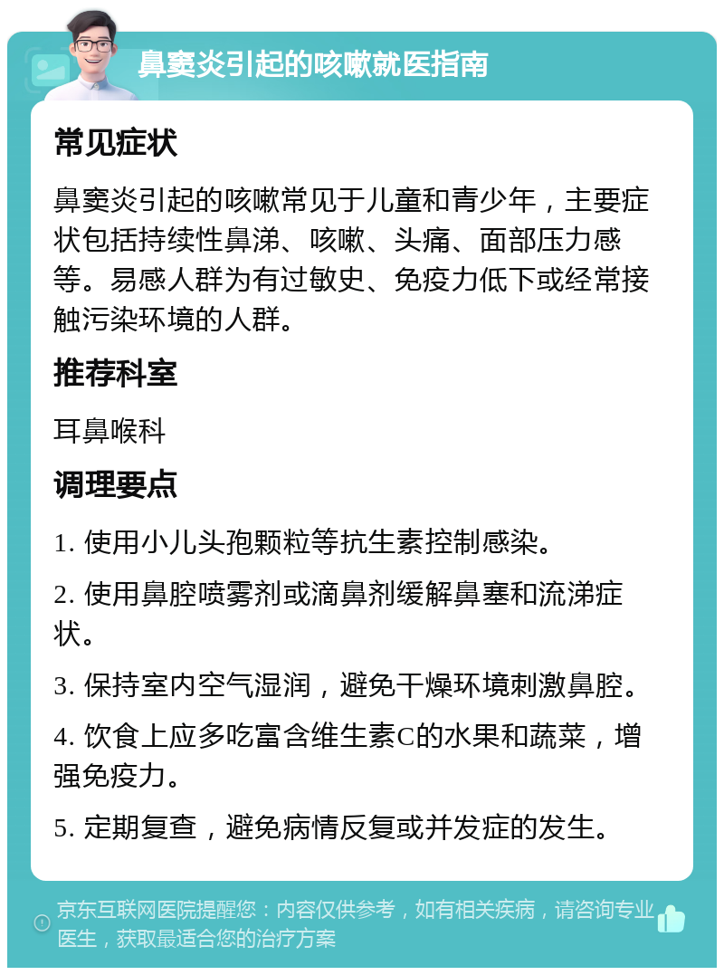 鼻窦炎引起的咳嗽就医指南 常见症状 鼻窦炎引起的咳嗽常见于儿童和青少年，主要症状包括持续性鼻涕、咳嗽、头痛、面部压力感等。易感人群为有过敏史、免疫力低下或经常接触污染环境的人群。 推荐科室 耳鼻喉科 调理要点 1. 使用小儿头孢颗粒等抗生素控制感染。 2. 使用鼻腔喷雾剂或滴鼻剂缓解鼻塞和流涕症状。 3. 保持室内空气湿润，避免干燥环境刺激鼻腔。 4. 饮食上应多吃富含维生素C的水果和蔬菜，增强免疫力。 5. 定期复查，避免病情反复或并发症的发生。