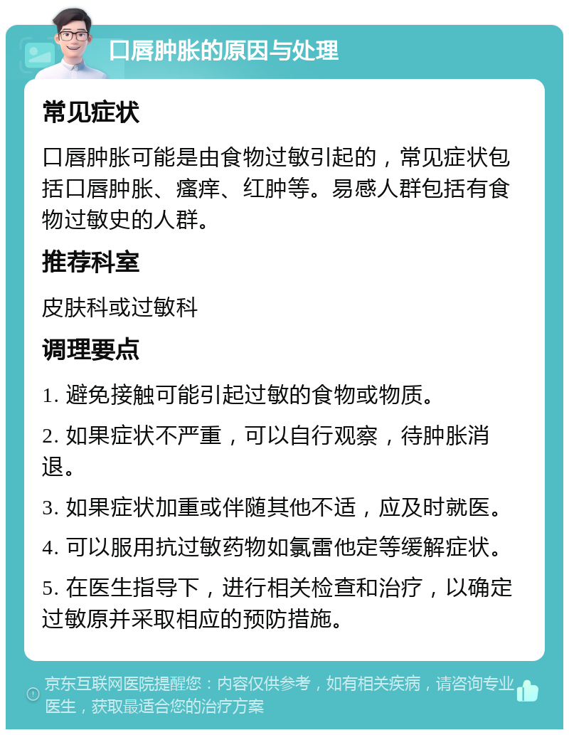 口唇肿胀的原因与处理 常见症状 口唇肿胀可能是由食物过敏引起的，常见症状包括口唇肿胀、瘙痒、红肿等。易感人群包括有食物过敏史的人群。 推荐科室 皮肤科或过敏科 调理要点 1. 避免接触可能引起过敏的食物或物质。 2. 如果症状不严重，可以自行观察，待肿胀消退。 3. 如果症状加重或伴随其他不适，应及时就医。 4. 可以服用抗过敏药物如氯雷他定等缓解症状。 5. 在医生指导下，进行相关检查和治疗，以确定过敏原并采取相应的预防措施。