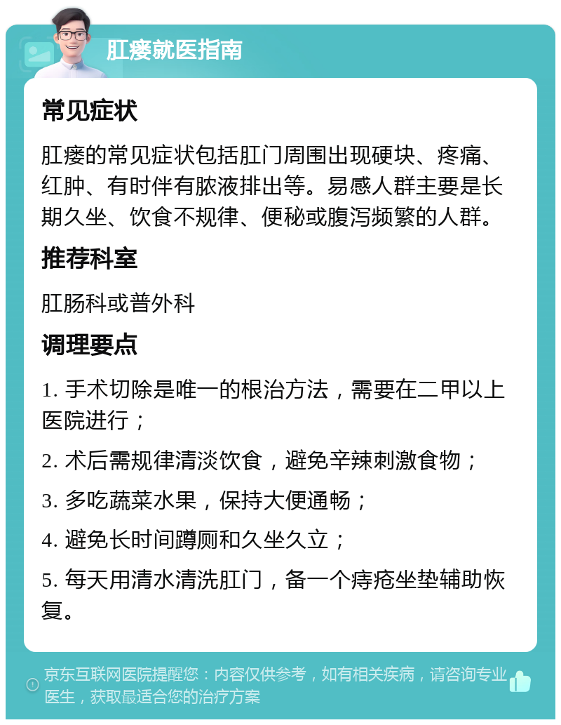 肛瘘就医指南 常见症状 肛瘘的常见症状包括肛门周围出现硬块、疼痛、红肿、有时伴有脓液排出等。易感人群主要是长期久坐、饮食不规律、便秘或腹泻频繁的人群。 推荐科室 肛肠科或普外科 调理要点 1. 手术切除是唯一的根治方法，需要在二甲以上医院进行； 2. 术后需规律清淡饮食，避免辛辣刺激食物； 3. 多吃蔬菜水果，保持大便通畅； 4. 避免长时间蹲厕和久坐久立； 5. 每天用清水清洗肛门，备一个痔疮坐垫辅助恢复。