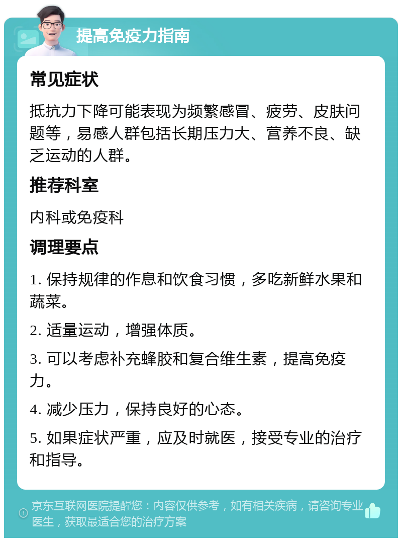 提高免疫力指南 常见症状 抵抗力下降可能表现为频繁感冒、疲劳、皮肤问题等，易感人群包括长期压力大、营养不良、缺乏运动的人群。 推荐科室 内科或免疫科 调理要点 1. 保持规律的作息和饮食习惯，多吃新鲜水果和蔬菜。 2. 适量运动，增强体质。 3. 可以考虑补充蜂胶和复合维生素，提高免疫力。 4. 减少压力，保持良好的心态。 5. 如果症状严重，应及时就医，接受专业的治疗和指导。